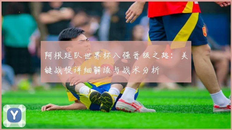 阿根廷队世界杯八强晋级之路:关键战役详细解读与战术分析