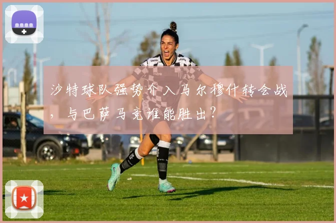 沙特球队强势介入马尔穆什转会战，与巴萨马竞谁能胜出？