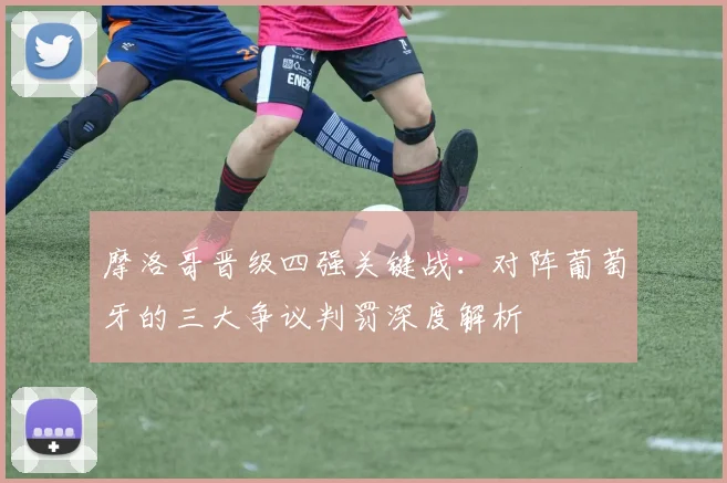 摩洛哥晋级四强关键战:对阵葡萄牙的三大争议判罚深度解析
