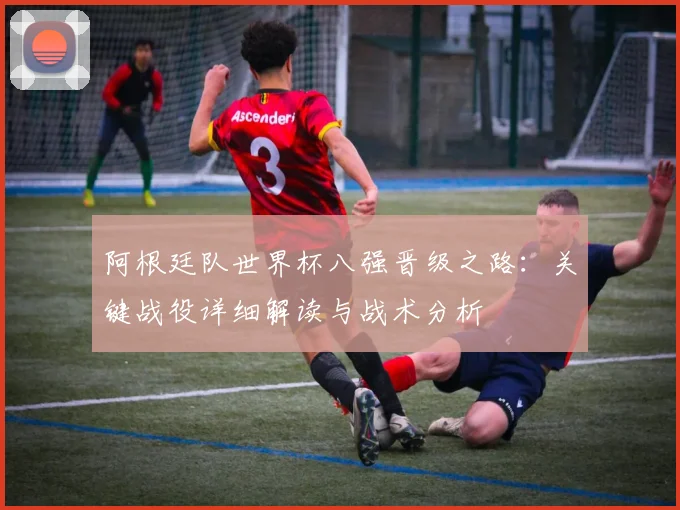 阿根廷队世界杯八强晋级之路:关键战役详细解读与战术分析