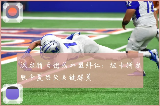沃尔特马德或加盟拜仁，纽卡斯尔联今夏恐失关键球员