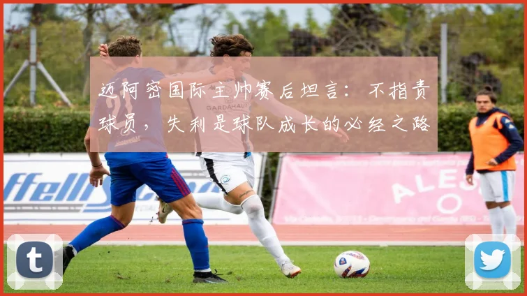 迈阿密国际主帅赛后坦言：不指责球员，失利是球队成长的必经之路